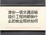 淮安一级交通运输造价工程师都做什么的就业现状如何