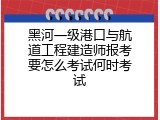 黑河一级港口与航道工程建造师报考要怎么考试何时考试