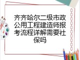 齐齐哈尔二级市政公用工程建造师报考流程详解需要社保吗