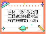 吉林二级市政公用工程建造师报考流程详解需要社保吗