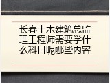 长春土木建筑总监理工程师需要学什么科目呢哪些内容