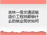 吉林一级交通运输造价工程师都做什么的就业现状如何