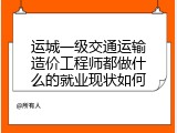 运城一级交通运输造价工程师都做什么的就业现状如何