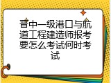 晋中一级港口与航道工程建造师报考要怎么考试何时考试