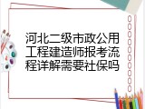 河北二级市政公用工程建造师报考流程详解需要社保吗