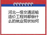 河北一级交通运输造价工程师都做什么的就业现状如何