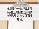 永川区一级港口与航道工程建造师报考要怎么考试何时考试