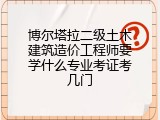 博尔塔拉二级土木建筑造价工程师要学什么专业考证考几门