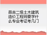 昌吉二级土木建筑造价工程师要学什么专业考证考几门