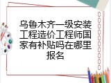 乌鲁木齐一级安装工程造价工程师国家有补贴吗在哪里报名