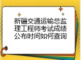 新疆交通运输总监理工程师考试成绩公布时间如何查询