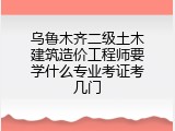 乌鲁木齐二级土木建筑造价工程师要学什么专业考证考几门