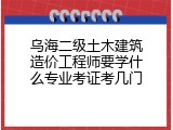 乌海二级土木建筑造价工程师要学什么专业考证考几门