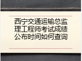西宁交通运输总监理工程师考试成绩公布时间如何查询