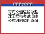 青海交通运输总监理工程师考试成绩公布时间如何查询