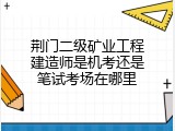 荆门二级矿业工程建造师是机考还是笔试考场在哪里