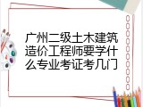 广州二级土木建筑造价工程师要学什么专业考证考几门