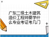广东二级土木建筑造价工程师要学什么专业考证考几门