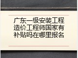 广东一级安装工程造价工程师国家有补贴吗在哪里报名