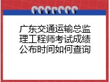 广东交通运输总监理工程师考试成绩公布时间如何查询
