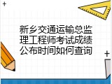 新乡交通运输总监理工程师考试成绩公布时间如何查询