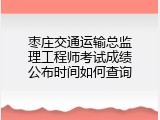 枣庄交通运输总监理工程师考试成绩公布时间如何查询
