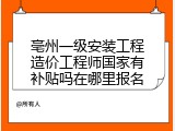 亳州一级安装工程造价工程师国家有补贴吗在哪里报名