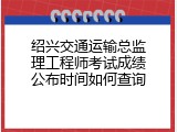绍兴交通运输总监理工程师考试成绩公布时间如何查询