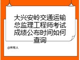 大兴安岭交通运输总监理工程师考试成绩公布时间如何查询