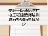 安阳一级通信与广电工程建造师培训政府补贴吗具体多少