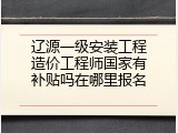 辽源一级安装工程造价工程师国家有补贴吗在哪里报名