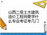 山西二级土木建筑造价工程师要学什么专业考证考几门