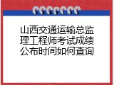 山西交通运输总监理工程师考试成绩公布时间如何查询
