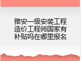 雅安一级安装工程造价工程师国家有补贴吗在哪里报名