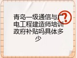 青岛一级通信与广电工程建造师培训政府补贴吗具体多少