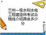 兰州一级水利水电工程建造师考试合格线介绍具体多少分
