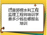 巴音郭楞水利工程监理工程师培训学费多少钱在哪报名培训