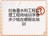 吐鲁番水利工程监理工程师培训学费多少钱在哪报名培训