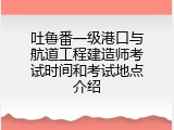 吐鲁番一级港口与航道工程建造师考试时间和考试地点介绍