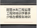 阿里水利工程监理工程师培训学费多少钱在哪报名培训