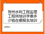 贺州水利工程监理工程师培训学费多少钱在哪报名培训