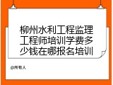 柳州水利工程监理工程师培训学费多少钱在哪报名培训