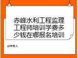 赤峰水利工程监理工程师培训学费多少钱在哪报名培训