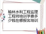 榆林水利工程监理工程师培训学费多少钱在哪报名培训