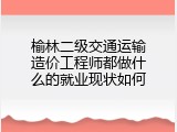 榆林二级交通运输造价工程师都做什么的就业现状如何