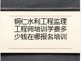 铜仁水利工程监理工程师培训学费多少钱在哪报名培训