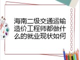 海南二级交通运输造价工程师都做什么的就业现状如何