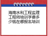 海南水利工程监理工程师培训学费多少钱在哪报名培训