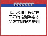 深圳水利工程监理工程师培训学费多少钱在哪报名培训