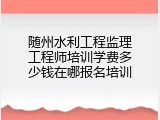 随州水利工程监理工程师培训学费多少钱在哪报名培训